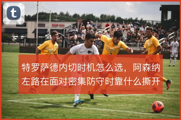 特罗萨德内切时机怎么选，阿森纳左路在面对密集防守时靠什么撕开口子