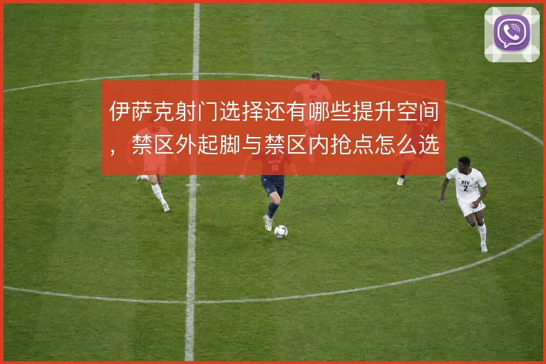 伊萨克射门选择还有哪些提升空间，禁区外起脚与禁区内抢点怎么选