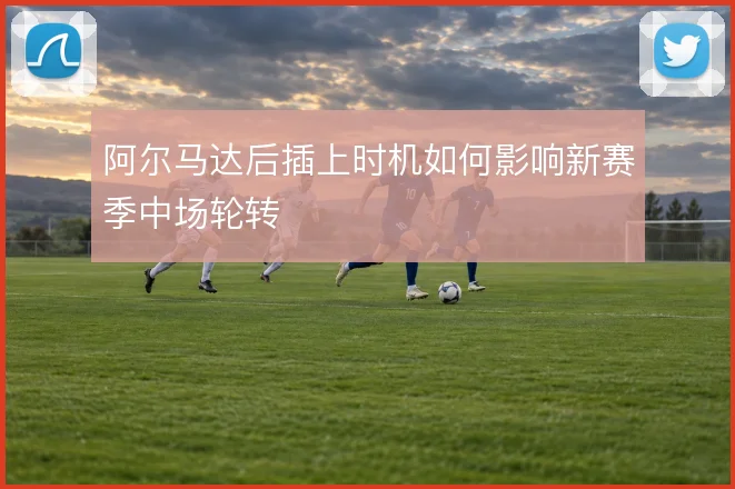 阿尔马达后插上时机如何影响新赛季中场轮转