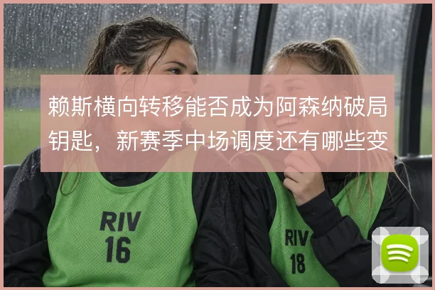 赖斯横向转移能否成为阿森纳破局钥匙,新赛季中场调度还有哪些变数