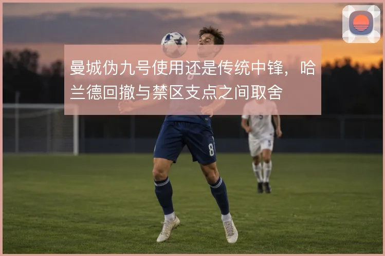 曼城伪九号使用还是传统中锋,哈兰德回撤与禁区支点之间取舍