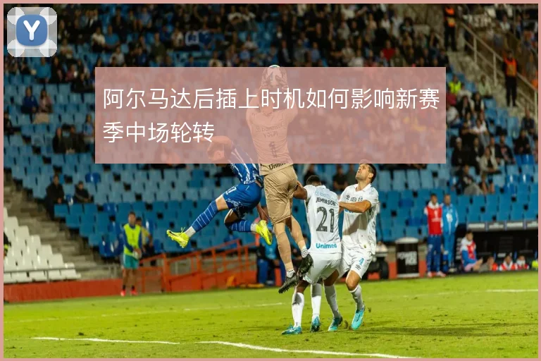 阿尔马达后插上时机如何影响新赛季中场轮转