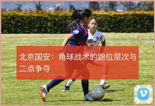 北京国安:角球战术的跑位层次与二点争夺