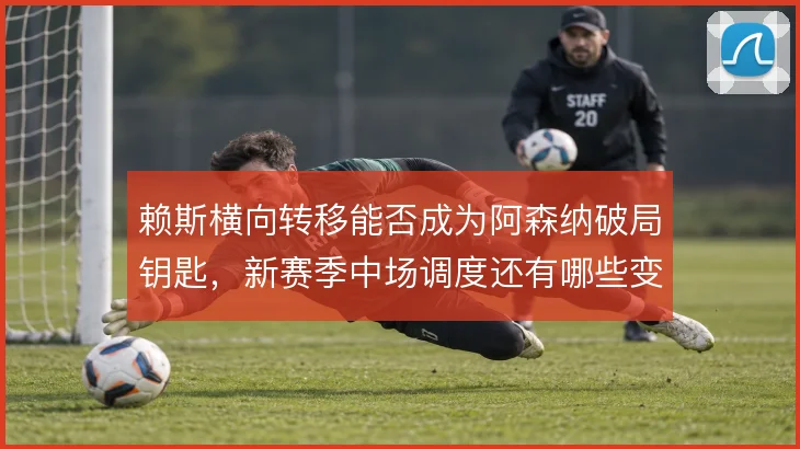赖斯横向转移能否成为阿森纳破局钥匙,新赛季中场调度还有哪些变数