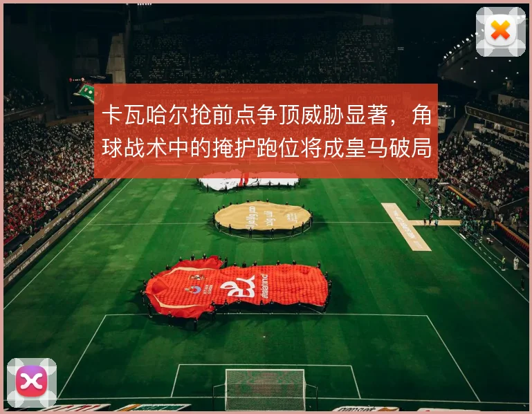 卡瓦哈尔抢前点争顶威胁显著,角球战术中的掩护跑位将成皇马破局关键