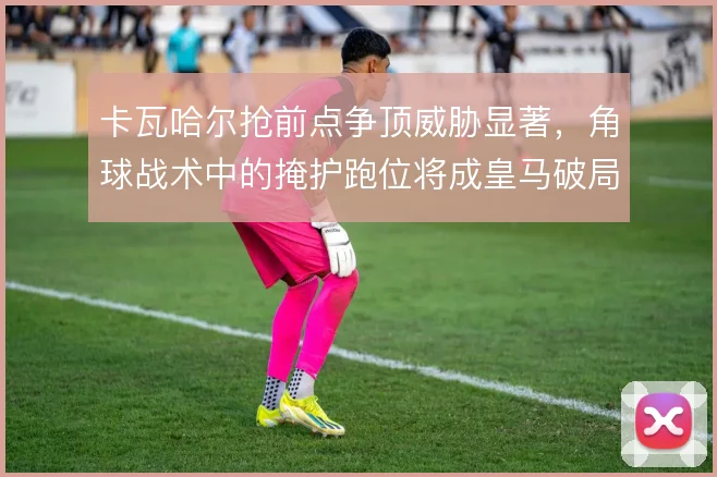 卡瓦哈尔抢前点争顶威胁显著,角球战术中的掩护跑位将成皇马破局关键