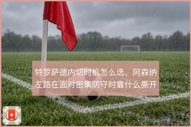 特罗萨德内切时机怎么选，阿森纳左路在面对密集防守时靠什么撕开口子