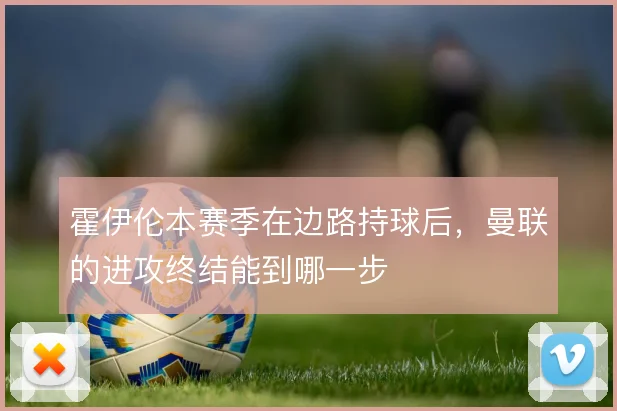 霍伊伦本赛季在边路持球后，曼联的进攻终结能到哪一步